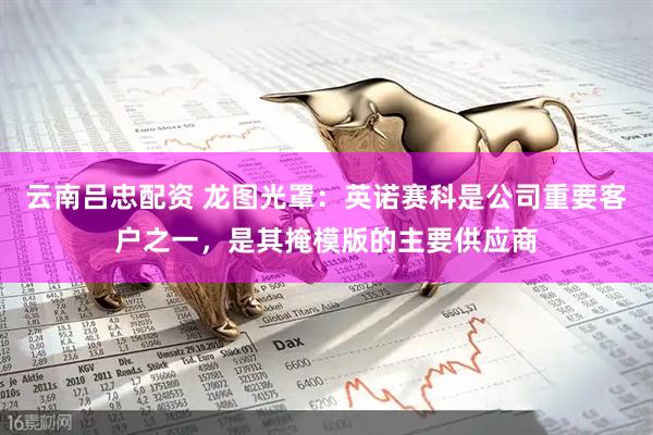 云南吕忠配资 龙图光罩：英诺赛科是公司重要客户之一，是其掩模版的主要供应商