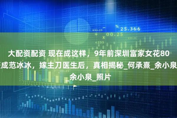 大配资配资 现在成这样，9年前深圳富家女花800万整成范冰冰，嫁主刀医生后，真相揭秘_何承熹_余小泉_照片