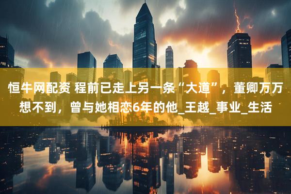 恒牛网配资 程前已走上另一条“大道”，董卿万万想不到，曾与她相恋6年的他_王越_事业_生活
