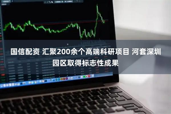 国信配资 汇聚200余个高端科研项目 河套深圳园区取得标志性成果