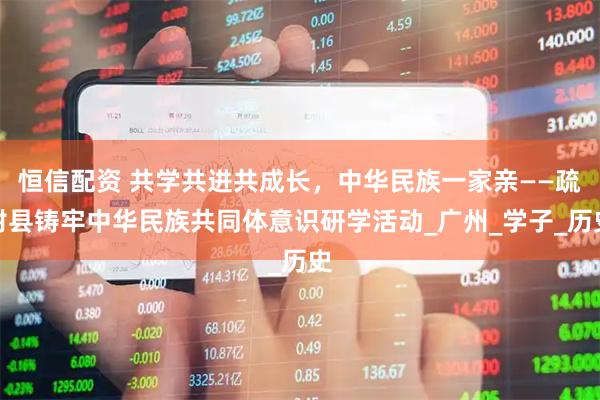 恒信配资 共学共进共成长，中华民族一家亲——疏附县铸牢中华民族共同体意识研学活动_广州_学子_历史