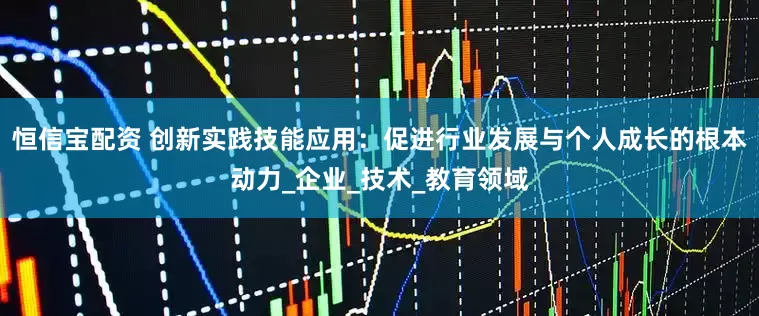 恒信宝配资 创新实践技能应用：促进行业发展与个人成长的根本动力_企业_技术_教育领域