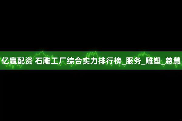 亿赢配资 石雕工厂综合实力排行榜_服务_雕塑_慈慧