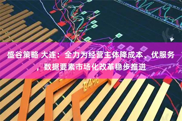 盛谷策略 大连：全力为经营主体降成本、优服务，数据要素市场化改革稳步推进