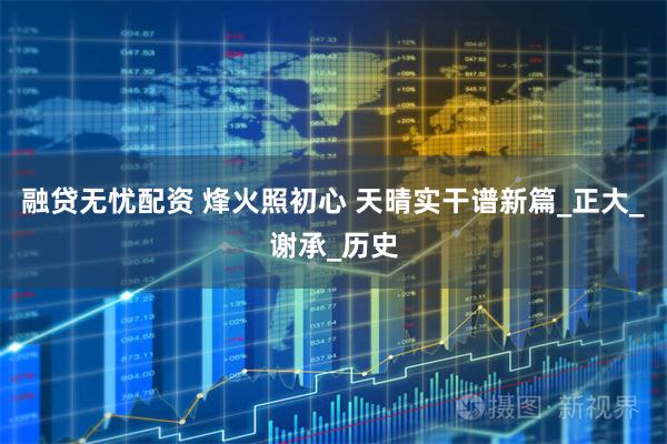 融贷无忧配资 烽火照初心 天晴实干谱新篇_正大_谢承_历史