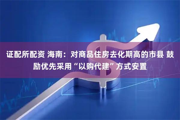 证配所配资 海南：对商品住房去化期高的市县 鼓励优先采用“以购代建”方式安置