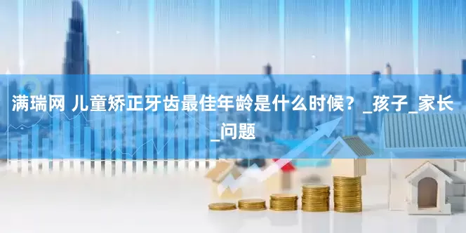 满瑞网 儿童矫正牙齿最佳年龄是什么时候？_孩子_家长_问题