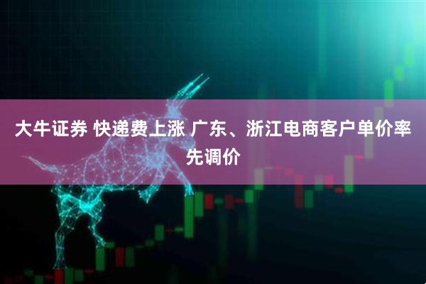 大牛证券 快递费上涨 广东、浙江电商客户单价率先调价