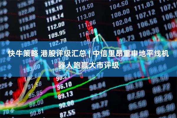 快牛策略 港股评级汇总 | 中信里昂重申地平线机器人跑赢大市评级
