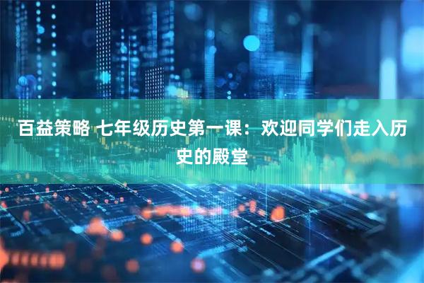百益策略 七年级历史第一课：欢迎同学们走入历史的殿堂
