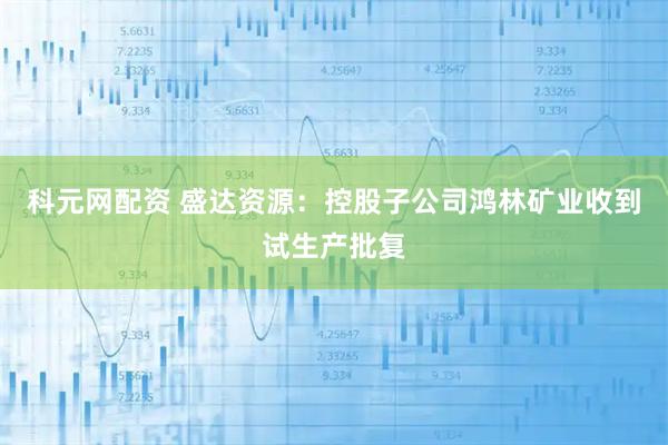 科元网配资 盛达资源：控股子公司鸿林矿业收到试生产批复