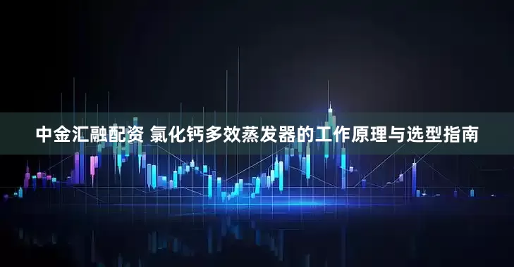 中金汇融配资 氯化钙多效蒸发器的工作原理与选型指南
