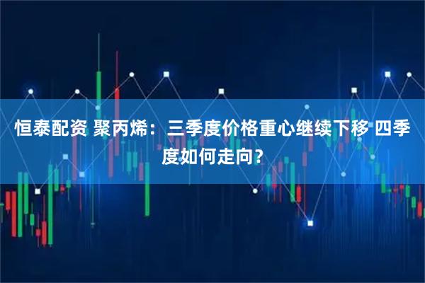 恒泰配资 聚丙烯：三季度价格重心继续下移 四季度如何走向？