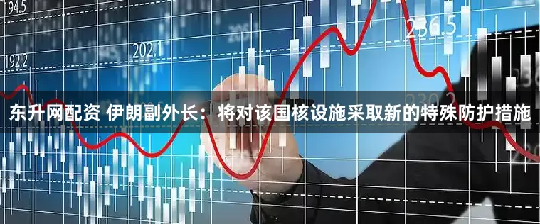 东升网配资 伊朗副外长：将对该国核设施采取新的特殊防护措施