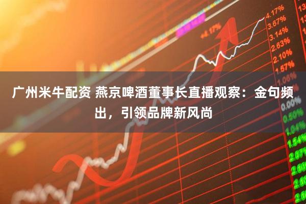 广州米牛配资 燕京啤酒董事长直播观察：金句频出，引领品牌新风尚