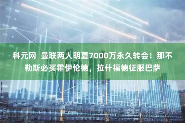 科元网  曼联两人明夏7000万永久转会！那不勒斯必买霍伊伦德，拉什福德征服巴萨