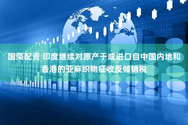 国荣配资 印度继续对原产于或进口自中国内地和香港的亚麻织物征收反倾销税