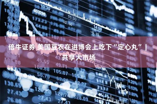 倍牛证券 美国豆农在进博会上吃下“定心丸” | 共享大市场