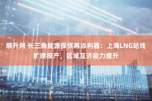 顺升网 长三角能源保供再添利器：上海LNG站线扩建投产，区域互济能力提升