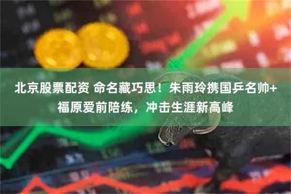 北京股票配资 命名藏巧思！朱雨玲携国乒名帅+福原爱前陪练，冲击生涯新高峰