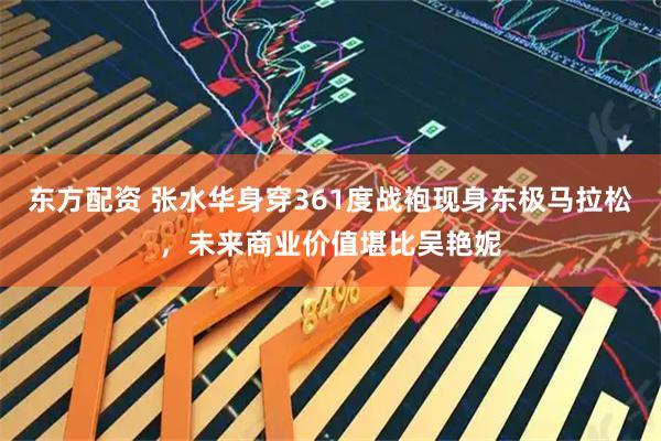 东方配资 张水华身穿361度战袍现身东极马拉松，未来商业价值堪比吴艳妮