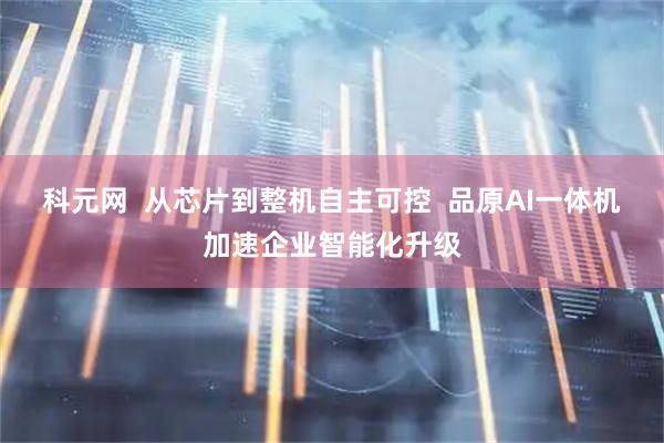 科元网  从芯片到整机自主可控  品原AI一体机加速企业智能化升级