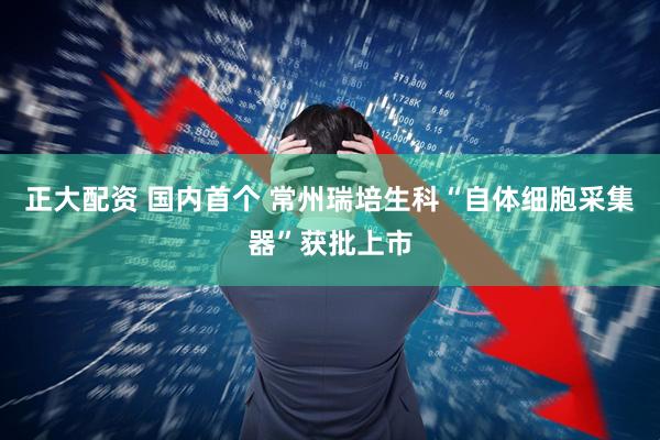 正大配资 国内首个 常州瑞培生科“自体细胞采集器”获批上市