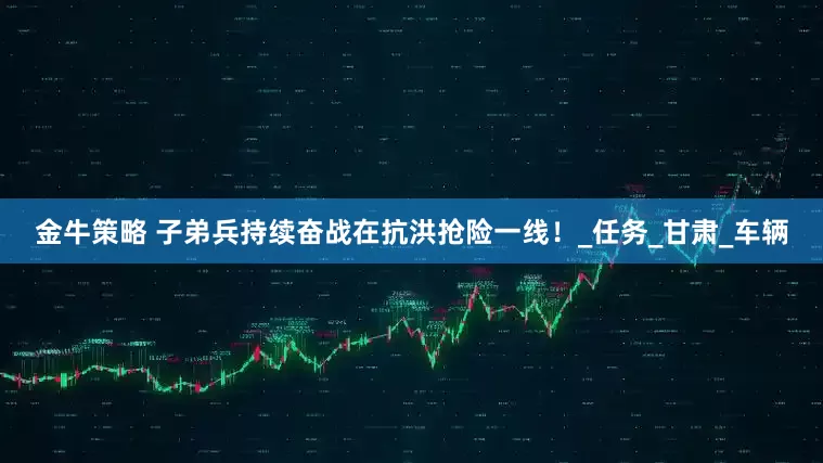 金牛策略 子弟兵持续奋战在抗洪抢险一线！_任务_甘肃_车辆