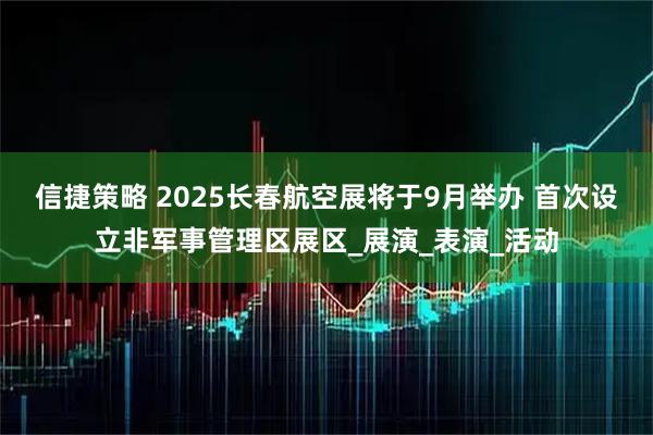 信捷策略 2025长春航空展将于9月举办 首次设立非军事管理区展区_展演_表演_活动