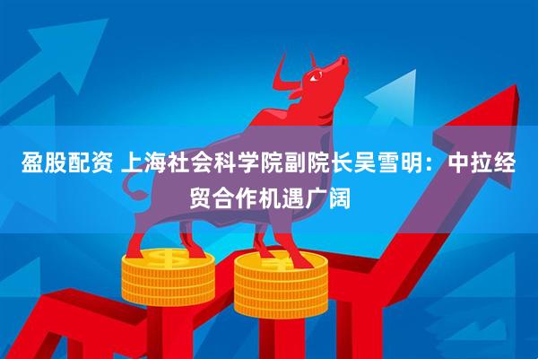 盈股配资 上海社会科学院副院长吴雪明：中拉经贸合作机遇广阔