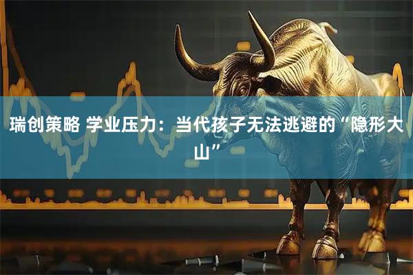 瑞创策略 学业压力：当代孩子无法逃避的“隐形大山”