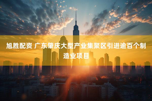 旭胜配资 广东肇庆大型产业集聚区引进逾百个制造业项目