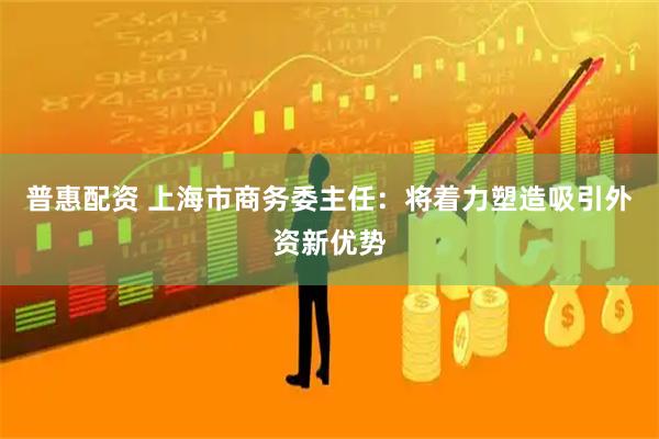 普惠配资 上海市商务委主任：将着力塑造吸引外资新优势