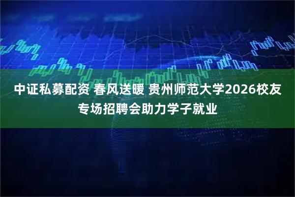 中证私募配资 春风送暖 贵州师范大学2026校友专场招聘会助力学子就业